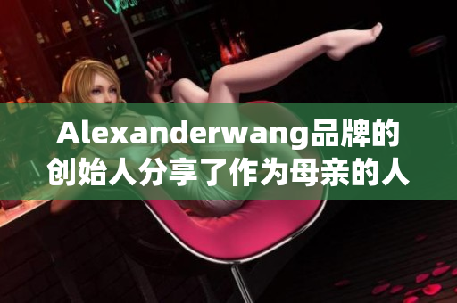 Alexanderwang品牌的创始人分享了作为母亲的人生感悟