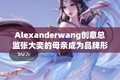Alexanderwang创意总监张大奕的母亲成为品牌形象代言人