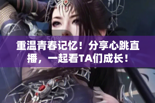 重温青春记忆！分享心跳直播，一起看TA们成长！