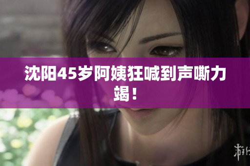 沈阳45岁阿姨狂喊到声嘶力竭！