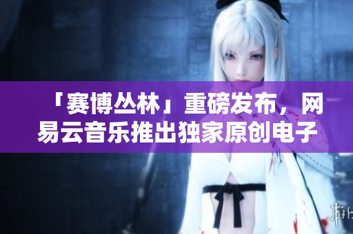 「赛博丛林」重磅发布，网易云音乐推出独家原创电子音乐专辑