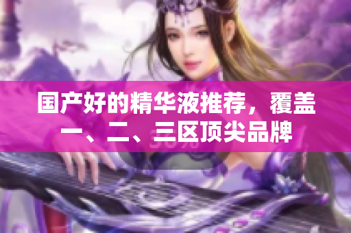 国产好的精华液推荐，覆盖一、二、三区顶尖品牌