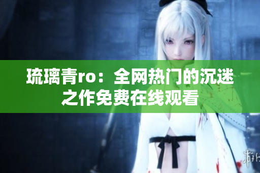 琉璃青ro：全网热门的沉迷之作免费在线观看