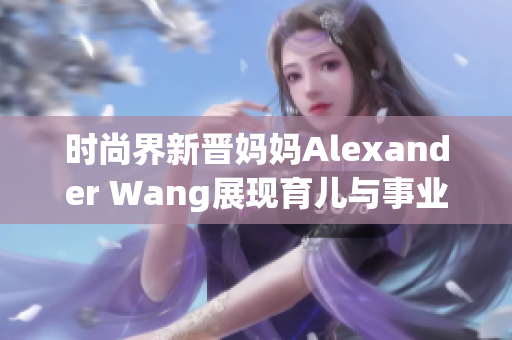 时尚界新晋妈妈Alexander Wang展现育儿与事业兼顾之道