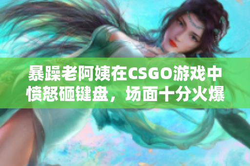 暴躁老阿姨在CSGO游戏中愤怒砸键盘，场面十分火爆