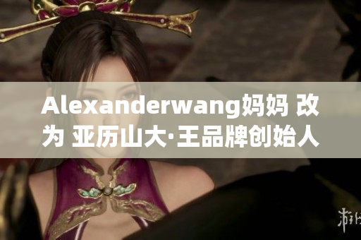 Alexanderwang妈妈 改为 亚历山大·王品牌创始人的妈妈
