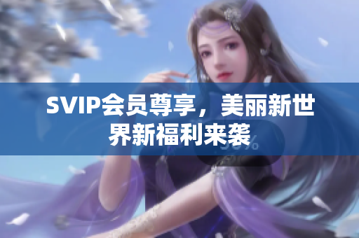 SVIP会员尊享，美丽新世界新福利来袭