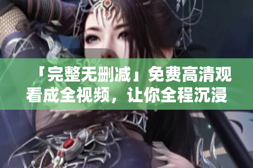 「完整无删减」免费高清观看成全视频，让你全程沉浸影片精彩情节