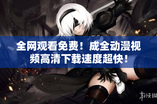 全网观看免费！成全动漫视频高清下载速度超快！