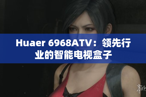 Huaer 6968ATV：领先行业的智能电视盒子