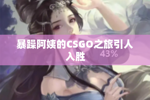 暴躁阿姨的CSGO之旅引人入胜