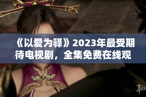 《以爱为驿》2023年最受期待电视剧，全集免费在线观看