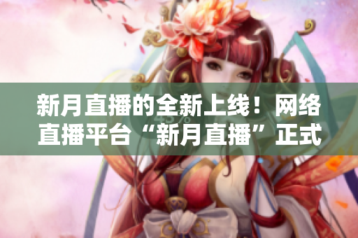 新月直播的全新上线！网络直播平台“新月直播”正式开播！