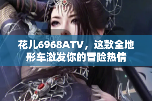 花儿6968ATV，这款全地形车激发你的冒险热情