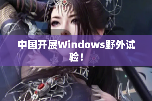 中国开展Windows野外试验！