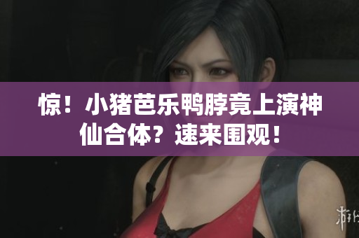 惊！小猪芭乐鸭脖竟上演神仙合体？速来围观！