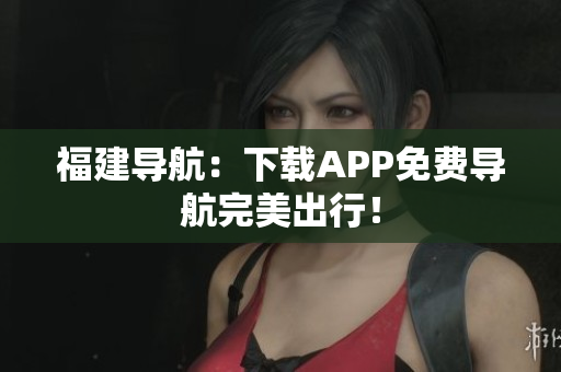 福建导航：下载APP免费导航完美出行！