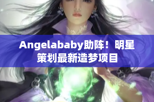 Angelababy助阵！明星策划最新造梦项目