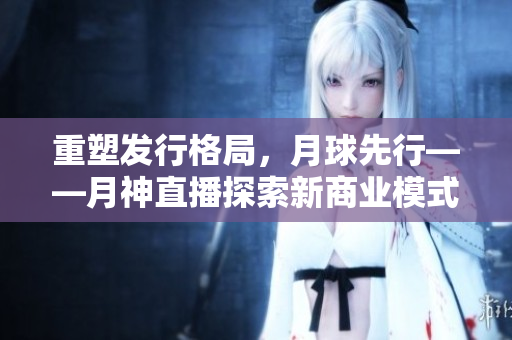 重塑发行格局，月球先行——月神直播探索新商业模式