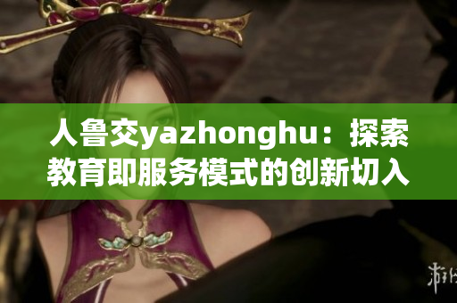 人鲁交yazhonghu：探索教育即服务模式的创新切入点