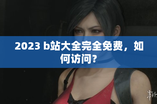 2023 b站大全完全免费，如何访问？