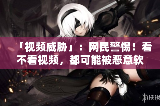 「视频威胁」：网民警惕！看不看视频，都可能被恶意软件攻击