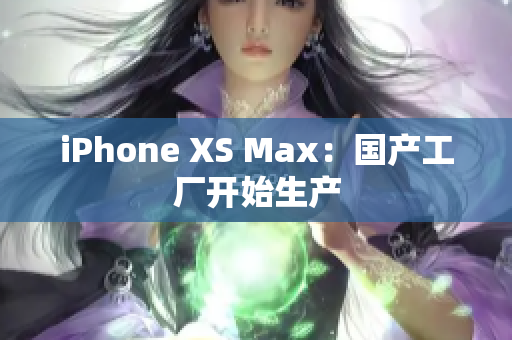 iPhone XS Max：国产工厂开始生产