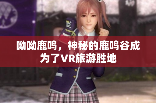 呦呦鹿鸣，神秘的鹿鸣谷成为了VR旅游胜地