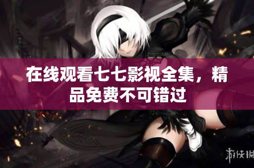 在线观看七七影视全集，精品免费不可错过