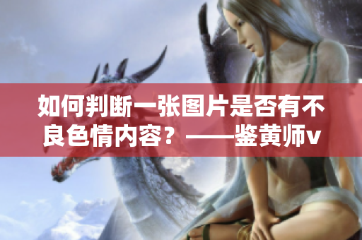 如何判断一张图片是否有不良色情内容？——鉴黄师v3.3.3