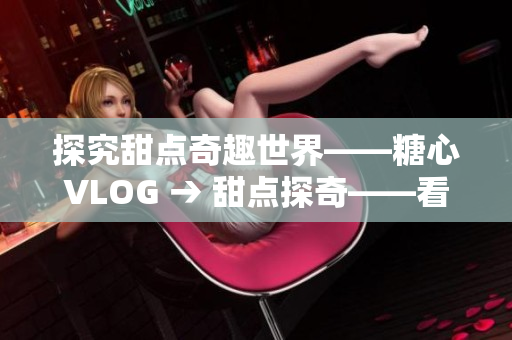 探究甜点奇趣世界——糖心VLOG → 甜点探奇——看糖心VLOG