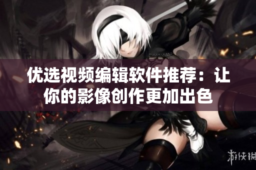 优选视频编辑软件推荐：让你的影像创作更加出色