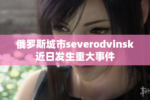 俄罗斯城市severodvinsk近日发生重大事件