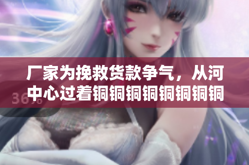 厂家为挽救货款争气，从河中心过着铜铜铜铜铜铜铜铜铜好多水的日子