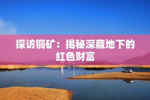 探访铜矿：揭秘深藏地下的红色财富