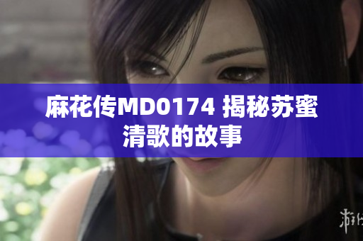 麻花传MD0174 揭秘苏蜜清歌的故事