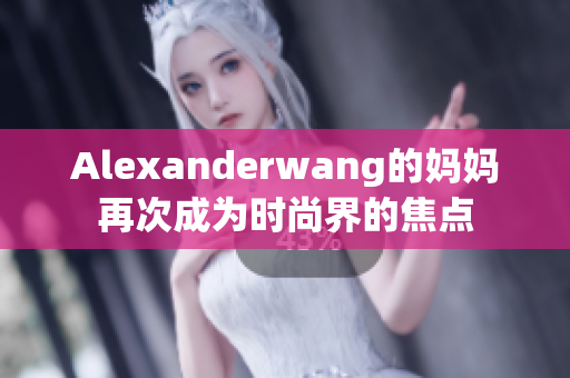 Alexanderwang的妈妈再次成为时尚界的焦点