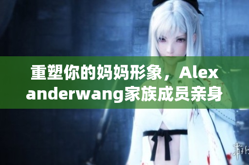 重塑你的妈妈形象，Alexanderwang家族成员亲身实践