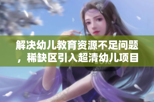 解决幼儿教育资源不足问题，稀缺区引入超清幼儿项目