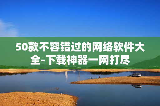 50款不容错过的网络软件大全-下载神器一网打尽