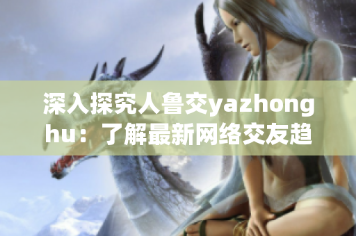 深入探究人鲁交yazhonghu：了解最新网络交友趋势