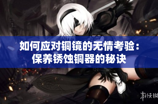 如何应对铜镜的无情考验：保养锈蚀铜器的秘诀