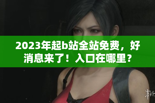 2023年起b站全站免费，好消息来了！入口在哪里？