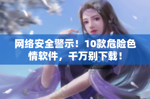 网络安全警示！10款危险色情软件，千万别下载！