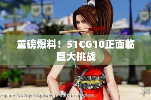 重磅爆料！51CG10正面临巨大挑战