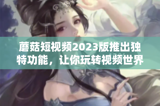 蘑菇短视频2023版推出独特功能，让你玩转视频世界