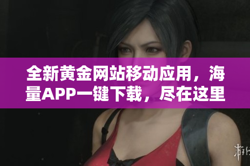 全新黄金网站移动应用，海量APP一键下载，尽在这里！