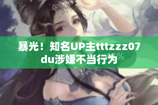 暴光！知名UP主tttzzz07du涉嫌不当行为