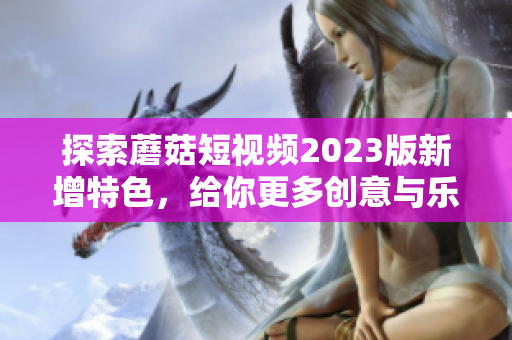 探索蘑菇短视频2023版新增特色，给你更多创意与乐趣