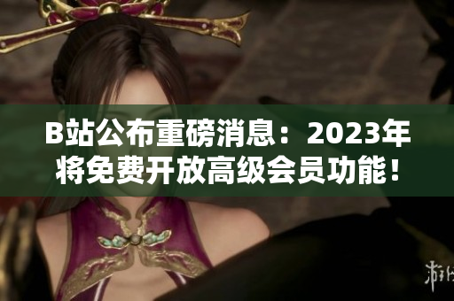 B站公布重磅消息：2023年将免费开放高级会员功能！